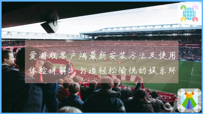 爱游戏客户端最新安装方法及使用体验详解：打造轻松愉悦的娱乐环境