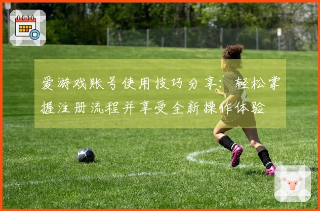 爱游戏账号使用技巧分享:轻松掌握注册流程并享受全新操作体验